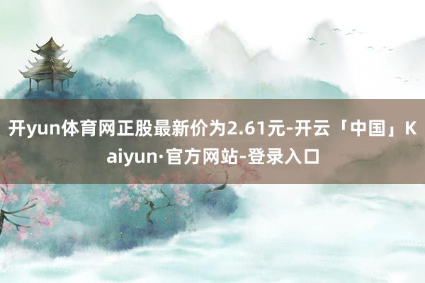 开yun体育网正股最新价为2.61元-开云「中国」Kaiyun·官方网站-登录入口