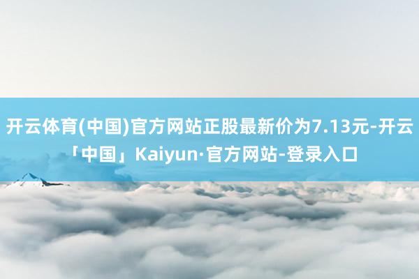 开云体育(中国)官方网站正股最新价为7.13元-开云「中国」Kaiyun·官方网站-登录入口