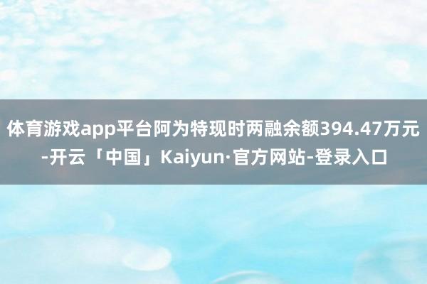 体育游戏app平台阿为特现时两融余额394.47万元-开云「中国」Kaiyun·官方网站-登录入口