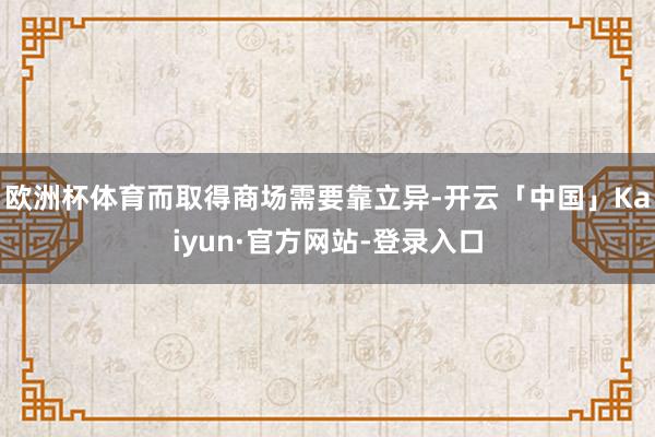 欧洲杯体育而取得商场需要靠立异-开云「中国」Kaiyun·官方网站-登录入口