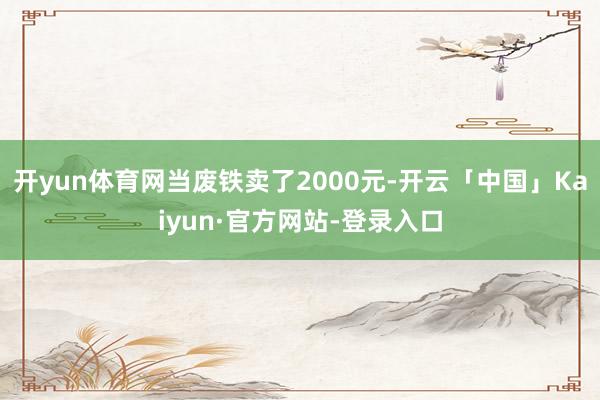 开yun体育网当废铁卖了2000元-开云「中国」Kaiyun·官方网站-登录入口