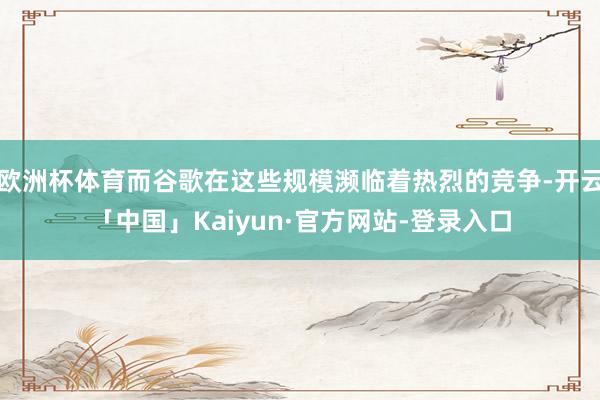 欧洲杯体育而谷歌在这些规模濒临着热烈的竞争-开云「中国」Kaiyun·官方网站-登录入口