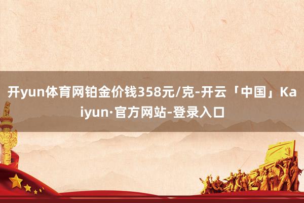 开yun体育网铂金价钱358元/克-开云「中国」Kaiyun·官方网站-登录入口