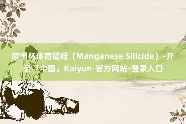 欧洲杯体育锰硅（Manganese Silicide）-开云「中国」Kaiyun·官方网站-登录入口