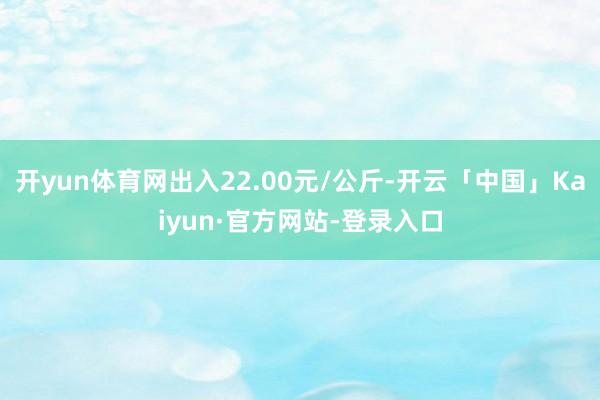 开yun体育网出入22.00元/公斤-开云「中国」Kaiyun·官方网站-登录入口