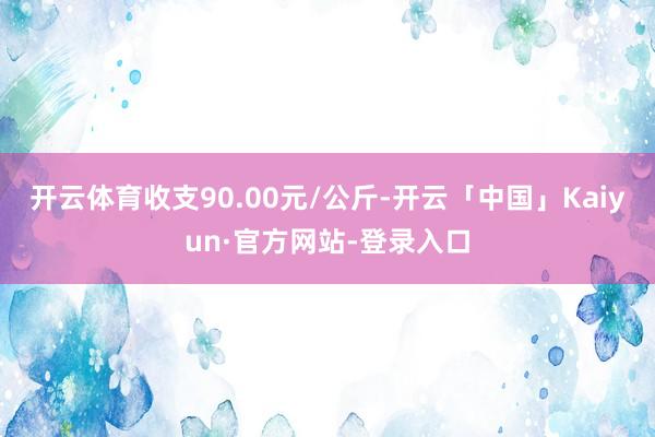 开云体育收支90.00元/公斤-开云「中国」Kaiyun·官方网站-登录入口