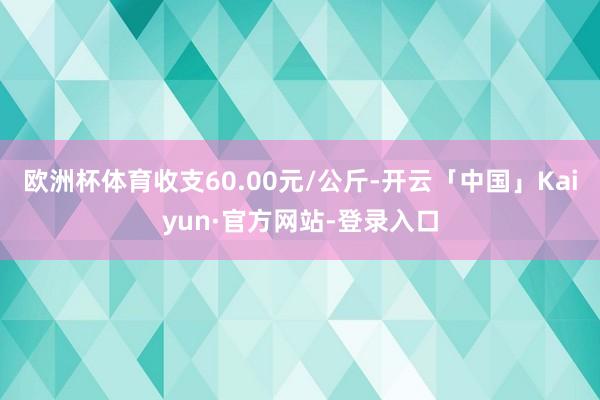 欧洲杯体育收支60.00元/公斤-开云「中国」Kaiyun·官方网站-登录入口