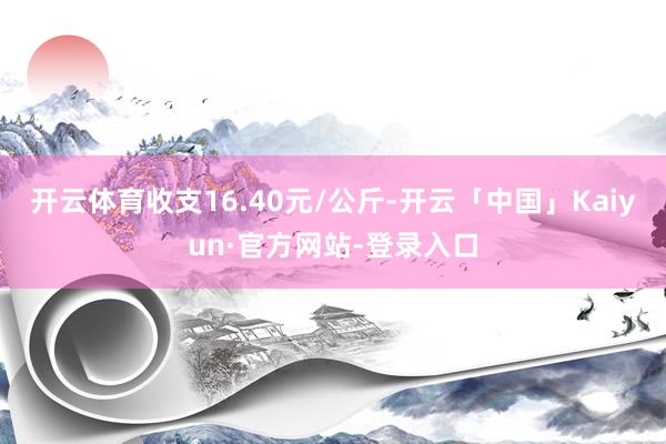 开云体育收支16.40元/公斤-开云「中国」Kaiyun·官方网站-登录入口