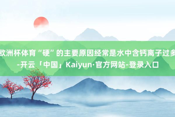 欧洲杯体育“硬”的主要原因经常是水中含钙离子过多-开云「中国」Kaiyun·官方网站-登录入口