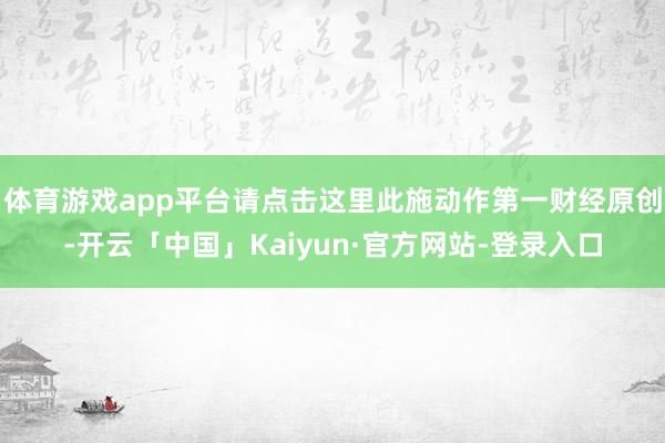 体育游戏app平台请点击这里此施动作第一财经原创-开云「中国」Kaiyun·官方网站-登录入口