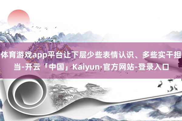 体育游戏app平台让下层少些表情认识、多些实干担当-开云「中国」Kaiyun·官方网站-登录入口