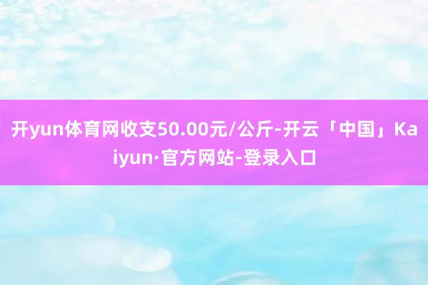 开yun体育网收支50.00元/公斤-开云「中国」Kaiyun·官方网站-登录入口