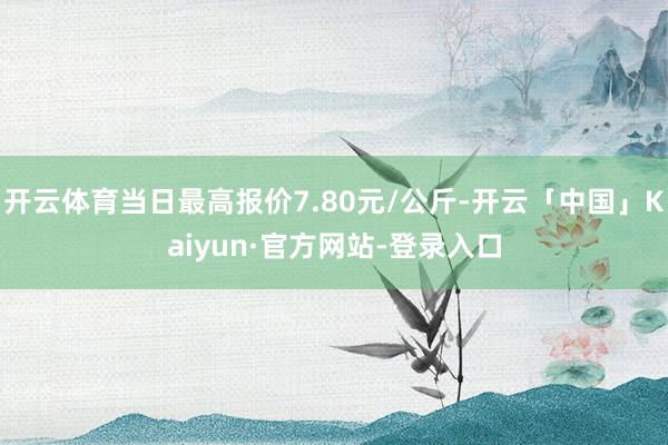 开云体育当日最高报价7.80元/公斤-开云「中国」Kaiyun·官方网站-登录入口