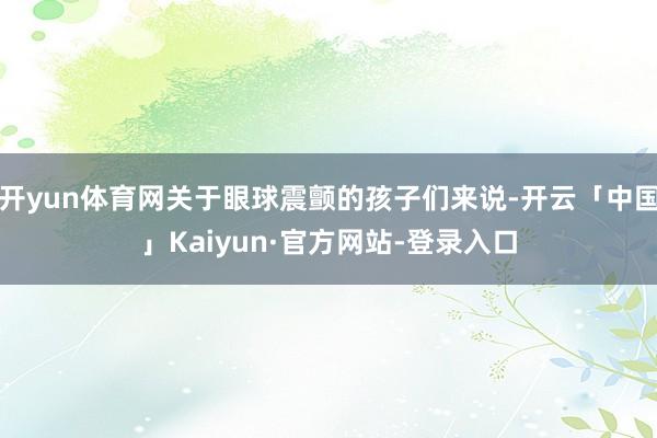 开yun体育网关于眼球震颤的孩子们来说-开云「中国」Kaiyun·官方网站-登录入口