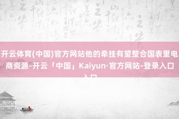 开云体育(中国)官方网站他的牵挂有望整合国表里电商资源-开云「中国」Kaiyun·官方网站-登录入口