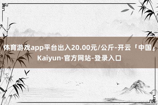 体育游戏app平台出入20.00元/公斤-开云「中国」Kaiyun·官方网站-登录入口