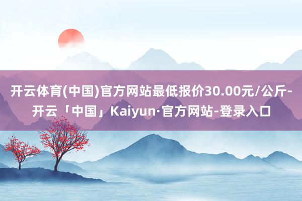 开云体育(中国)官方网站最低报价30.00元/公斤-开云「中国」Kaiyun·官方网站-登录入口