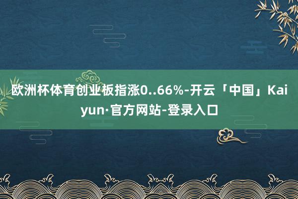 欧洲杯体育创业板指涨0..66%-开云「中国」Kaiyun·官方网站-登录入口