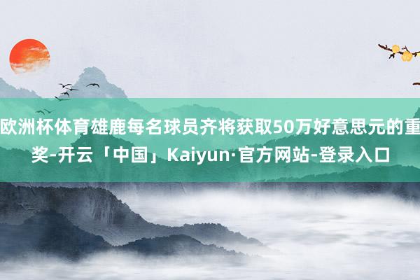 欧洲杯体育雄鹿每名球员齐将获取50万好意思元的重奖-开云「中国」Kaiyun·官方网站-登录入口