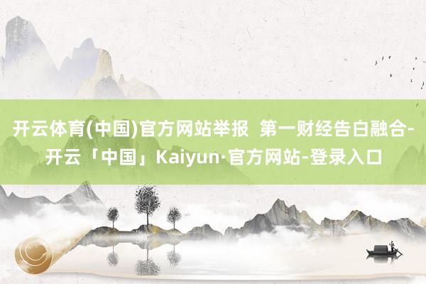 开云体育(中国)官方网站举报  第一财经告白融合-开云「中国」Kaiyun·官方网站-登录入口