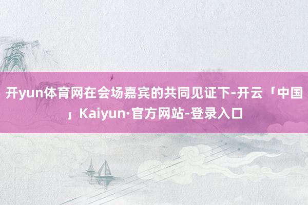 开yun体育网　　在会场嘉宾的共同见证下-开云「中国」Kaiyun·官方网站-登录入口