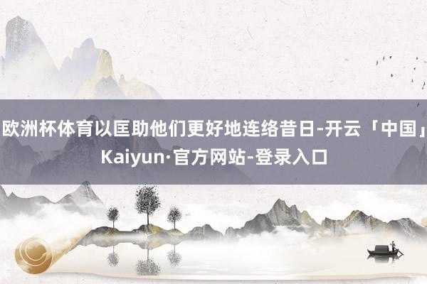 欧洲杯体育以匡助他们更好地连络昔日-开云「中国」Kaiyun·官方网站-登录入口