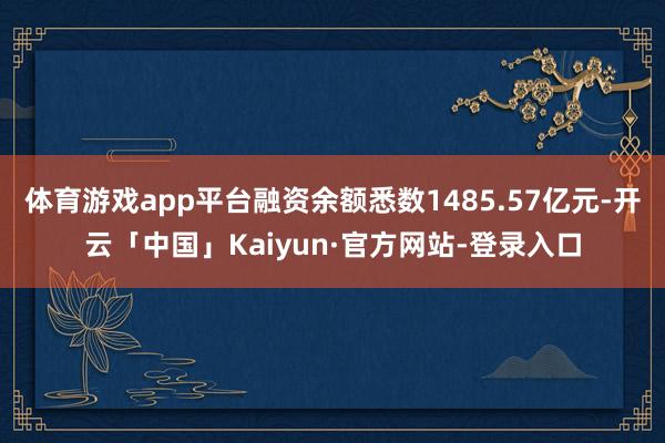 体育游戏app平台融资余额悉数1485.57亿元-开云「中国」Kaiyun·官方网站-登录入口