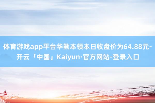 体育游戏app平台华勤本领本日收盘价为64.88元-开云「中国」Kaiyun·官方网站-登录入口