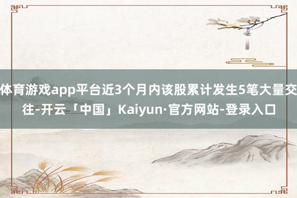 体育游戏app平台近3个月内该股累计发生5笔大量交往-开云「中国」Kaiyun·官方网站-登录入口