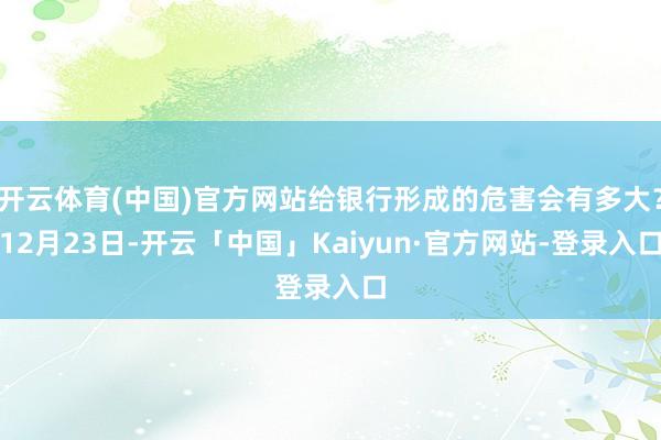 开云体育(中国)官方网站给银行形成的危害会有多大？12月23日-开云「中国」Kaiyun·官方网站-登录入口