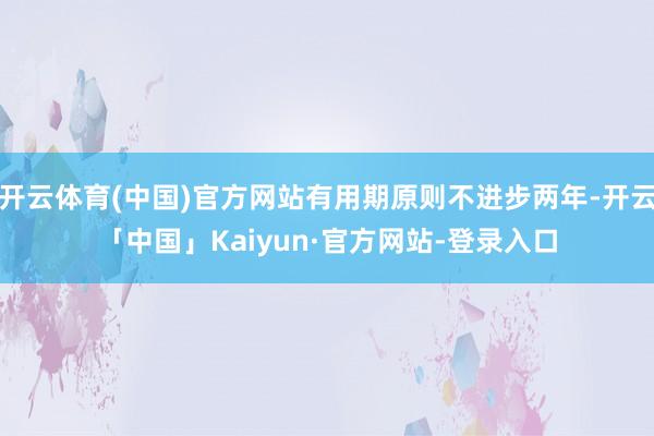 开云体育(中国)官方网站有用期原则不进步两年-开云「中国」Kaiyun·官方网站-登录入口