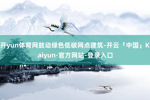 开yun体育网鼓动绿色低碳网点建筑-开云「中国」Kaiyun·官方网站-登录入口