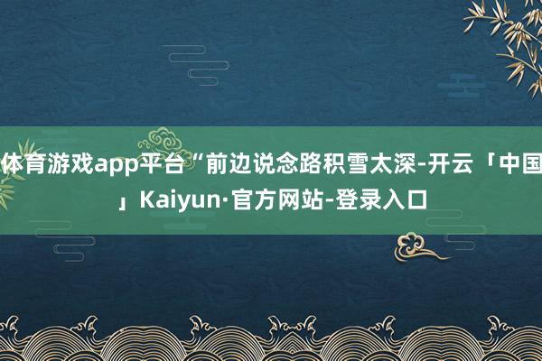 体育游戏app平台“前边说念路积雪太深-开云「中国」Kaiyun·官方网站-登录入口