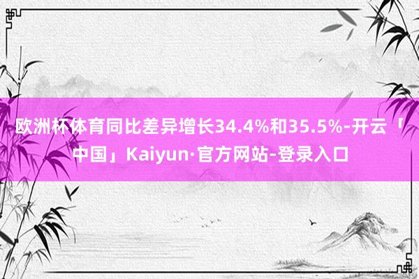 欧洲杯体育同比差异增长34.4%和35.5%-开云「中国」Kaiyun·官方网站-登录入口