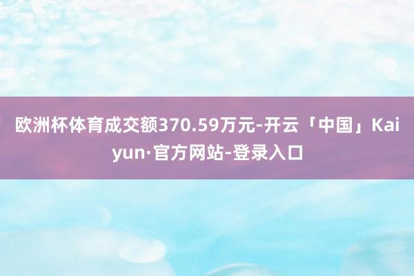 欧洲杯体育成交额370.59万元-开云「中国」Kaiyun·官方网站-登录入口