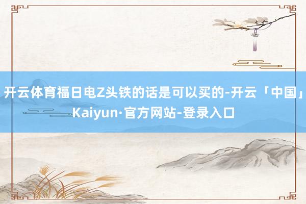 开云体育福日电Z头铁的话是可以买的-开云「中国」Kaiyun·官方网站-登录入口