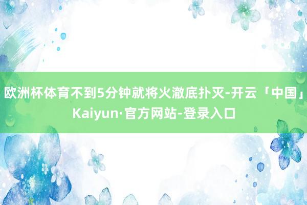 欧洲杯体育不到5分钟就将火澈底扑灭-开云「中国」Kaiyun·官方网站-登录入口