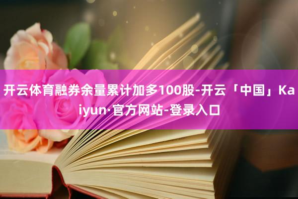 开云体育融券余量累计加多100股-开云「中国」Kaiyun·官方网站-登录入口