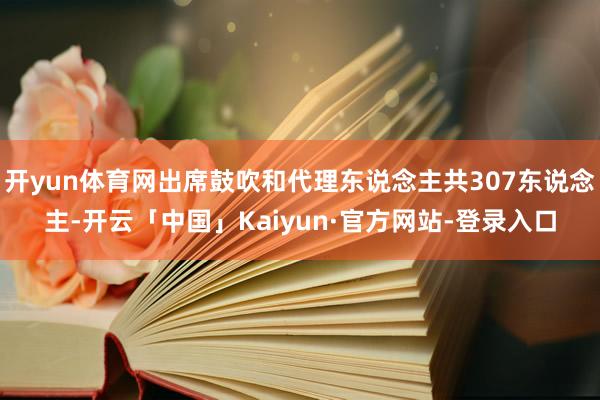 开yun体育网出席鼓吹和代理东说念主共307东说念主-开云「中国」Kaiyun·官方网站-登录入口